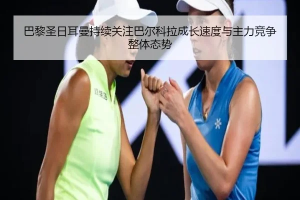 巴黎圣日耳曼持续关注巴尔科拉成长速度与主力竞争整体态势