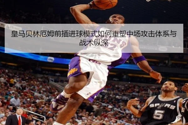 皇马贝林厄姆前插进球模式如何重塑中场攻击体系与战术纵深