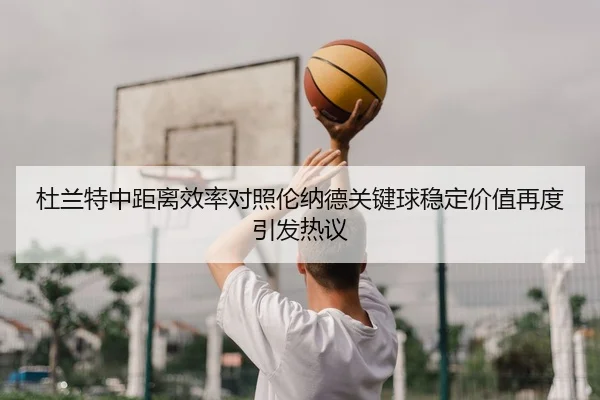 杜兰特中距离效率对照伦纳德关键球稳定价值再度引发热议